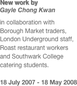 New work by  Gayle Chong Kwan
in collaboration with Borough Market traders, London Underground staff, Roast restaurant workers and Southwark College catering students. 

18 July 2007 - 18 May 2008