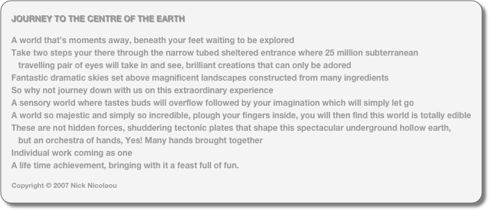 JOURNEY TO THE CENTRE OF THE EARTH

A world that’s moments away, beneath your feet waiting to be explored
Take two steps your there through the narrow tubed sheltered entrance where 25 million subterranean 
   travelling pair of eyes will take in and see, brilliant creations that can only be adored
Fantastic dramatic skies set above magnificent landscapes constructed from many ingredients
So why not journey down with us on this extraordinary experience
A sensory world where tastes buds will overflow followed by your imagination which will simply let go
A world so majestic and simply so incredible, plough your fingers inside, you will then find this world is totally edible
These are not hidden forces, shuddering tectonic plates that shape this spectacular underground hollow earth, 
   but an orchestra of hands, Yes! Many hands brought together
Individual work coming as one 
A life time achievement, bringing with it a feast full of fun.

Copyright © 2007 Nick Nicolaou